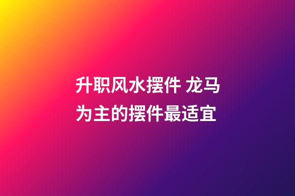 升职风水摆件 龙马为主的摆件最适宜